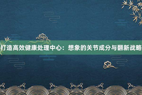 打造高效健康处理中心：想象的关节成分与翻新战略