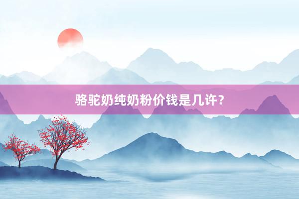 骆驼奶纯奶粉价钱是几许？