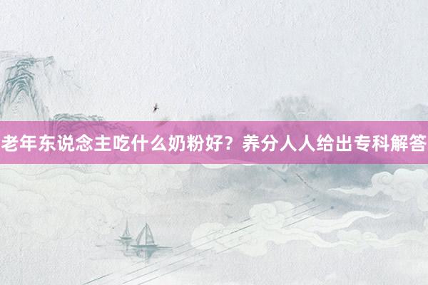 老年东说念主吃什么奶粉好？养分人人给出专科解答