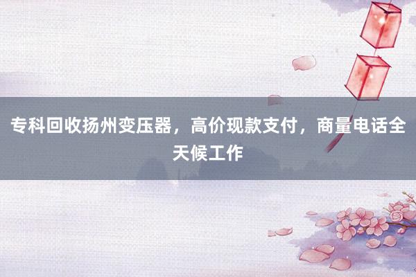 专科回收扬州变压器，高价现款支付，商量电话全天候工作